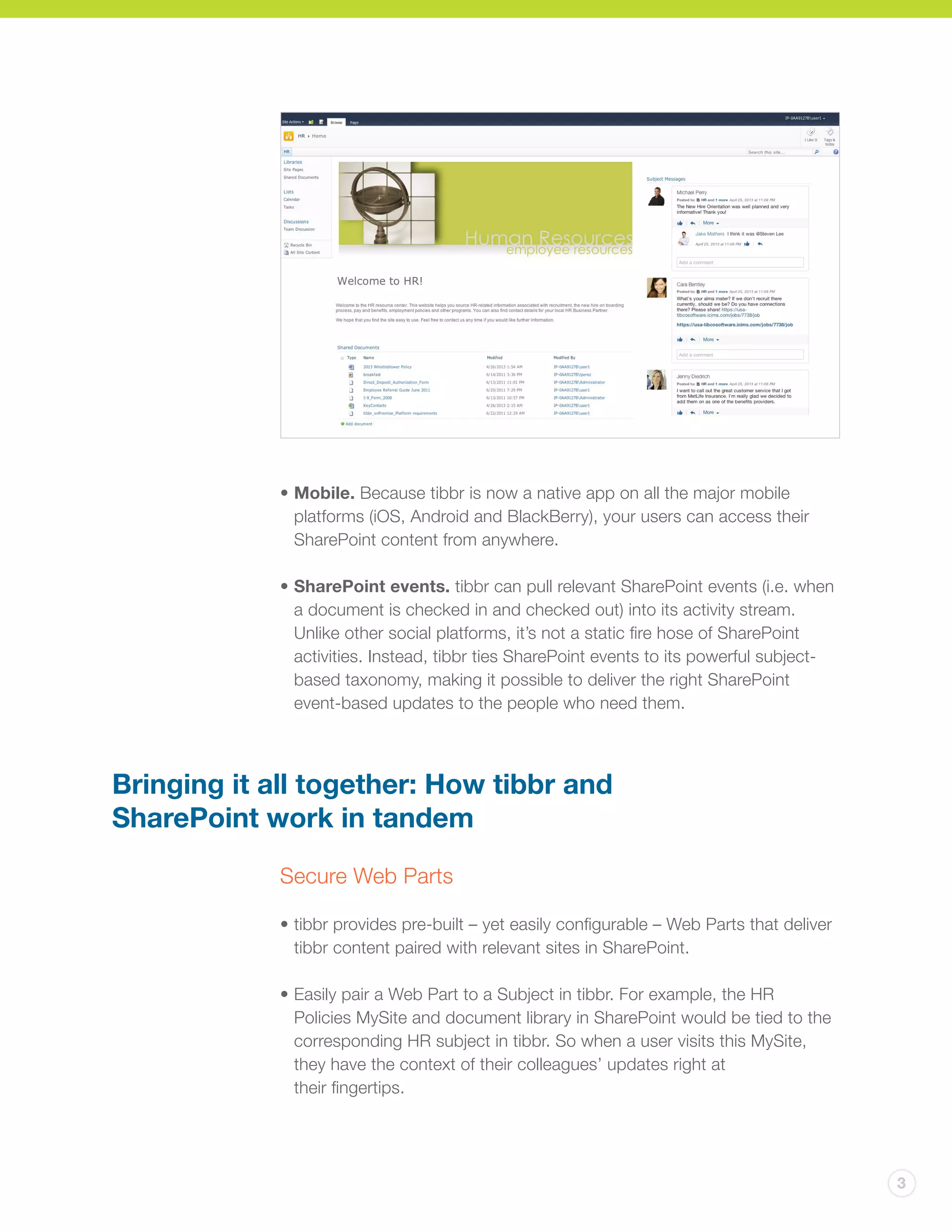 3
• 	Mobile. Because tibbr is now a native app on all the major mobile
platforms (iOS, Android and BlackBerry), your users can access their
SharePoint content from anywhere.
•	SharePoint events. tibbr can pull relevant SharePoint events (i.e. when
a document is checked in and checked out) into its activity stream.
Unlike other social platforms, it’s not a static fire hose of SharePoint
activities. Instead, tibbr ties SharePoint events to its powerful subject-
based taxonomy, making it possible to deliver the right SharePoint
event-based updates to the people who need them.
Bringing it all together: How tibbr and
SharePoint work in tandem
Secure Web Parts
• 	tibbr provides pre-built – yet easily configurable – Web Parts that deliver
tibbr content paired with relevant sites in SharePoint.
•	Easily pair a Web Part to a Subject in tibbr. For example, the HR
Policies MySite and document library in SharePoint would be tied to the
corresponding HR subject in tibbr. So when a user visits this MySite,
they have the context of their colleagues’ updates right at
their fingertips.
 