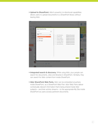 2
•	Upload to SharePoint. tibbr’s powerful, bi-directional capabilities
allows users to upload documents to a SharePoint library without
leaving tibbr.
•	Integrated search & discovery. While using tibbr, your people can
search for documents, sites and libraries in SharePoint. Similarly, they
can search for tibbr content from inside SharePoint.
•	tibbr SharePoint Web Parts. tibbr can be embedded anywhere
inside SharePoint, as a SharePoint Web Part. tibbr Web Parts deliver
contextually relevant information that’s being shared inside tibbr
subjects – and their activity streams – to the appropriate My Site inside
SharePoint as users access pertinent documents.
 