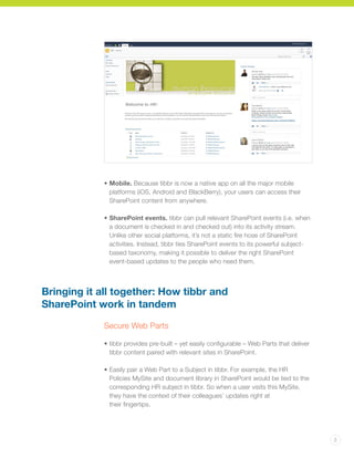 3
• 	Mobile. Because tibbr is now a native app on all the major mobile
platforms (iOS, Android and BlackBerry), your users can access their
SharePoint content from anywhere.
•	SharePoint events. tibbr can pull relevant SharePoint events (i.e. when
a document is checked in and checked out) into its activity stream.
Unlike other social platforms, it’s not a static fire hose of SharePoint
activities. Instead, tibbr ties SharePoint events to its powerful subject-
based taxonomy, making it possible to deliver the right SharePoint
event-based updates to the people who need them.
Bringing it all together: How tibbr and
SharePoint work in tandem
Secure Web Parts
• 	tibbr provides pre-built – yet easily configurable – Web Parts that deliver
tibbr content paired with relevant sites in SharePoint.
•	Easily pair a Web Part to a Subject in tibbr. For example, the HR
Policies MySite and document library in SharePoint would be tied to the
corresponding HR subject in tibbr. So when a user visits this MySite,
they have the context of their colleagues’ updates right at
their fingertips.
 