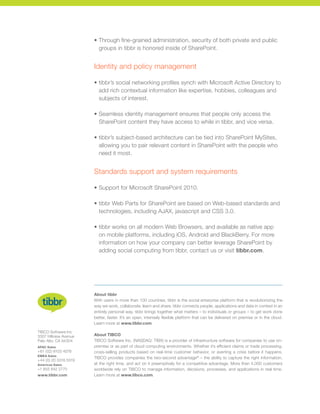 •	Through fine-grained administration, security of both private and public
groups in tibbr is honored inside of SharePoint.
Identity and policy management
•	tibbr’s social networking profiles synch with Microsoft Active Directory to
add rich contextual information like expertise, hobbies, colleagues and
subjects of interest.
•	Seamless identity management ensures that people only access the
SharePoint content they have access to while in tibbr, and vice versa.
•	tibbr’s subject-based architecture can be tied into SharePoint MySites,
allowing you to pair relevant content in SharePoint with the people who
need it most.
Standards support and system requirements
• 	Support for Microsoft SharePoint 2010.
•	tibbr Web Parts for SharePoint are based on Web-based standards and
technologies, including AJAX, javascript and CSS 3.0.
•	tibbr works on all modern Web Browsers, and available as native app
on mobile platforms, including iOS, Android and BlackBerry. For more
information on how your company can better leverage SharePoint by
adding social computing from tibbr, contact us or visit tibbr.com.
About tibbr
With users in more than 100 countries, tibbr is the social enterprise platform that is revolutionizing the
way we work, collaborate, learn and share. tibbr connects people, applications and data in context in an
entirely personal way. tibbr brings together what matters – to individuals or groups – to get work done
better, faster. It’s an open, intensely flexible platform that can be delivered on premise or in the cloud.
Learn more at www.tibbr.com.
About TIBCO
TIBCO Software Inc. (NASDAQ: TIBX) is a provider of infrastructure software for companies to use on-
premise or as part of cloud computing environments. Whether it’s efficient claims or trade processing,
cross-selling products based on real-time customer behavior, or averting a crisis before it happens,
TIBCO provides companies the two-second advantage®
– the ability to capture the right information,
at the right time, and act on it preemptively for a competitive advantage. More than 4,000 customers
worldwide rely on TIBCO to manage information, decisions, processes, and applications in real time.
Learn more at www.tibco.com.
TIBCO Software Inc
3307 Hillview Avenue
Palo Alto, CA 94304
APAC Sales
+61 (02) 8103 4078
EMEA Sales
+44 (0) 20 3318 5519
Americas Sales
+1 855 842 2770
www.tibbr.com
 