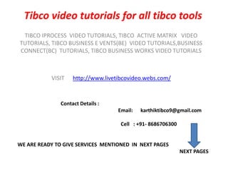 Tibcovideo tutorials for all tibco tools TIBCO IPROCESS  VIDEO TUTORIALS, TIBCO  ACTIVE MATRIX   VIDEO   TUTORIALS, TIBCO BUSINESS E VENTS(BE)  VIDEO TUTORIALS,BUSINESS CONNECT(BC)  TUTORIALS, TIBCO BUSINESS WORKS VIDEO TUTORIALS VISIT      http://www.livetibcovideo.webs.com/                                     Contact Details :                                                                                  Email:      karthiktibco9@gmail.com                                                                                   Cell   : +91- 8686706300    WE ARE READY TO GIVE SERVICES  MENTIONED  IN  NEXT PAGES  NEXT PAGES 