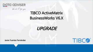 TIBCO ActiveMatrix
BusinessWorks V6.X
UPGRADE
Javier Fuentes Fernández
 