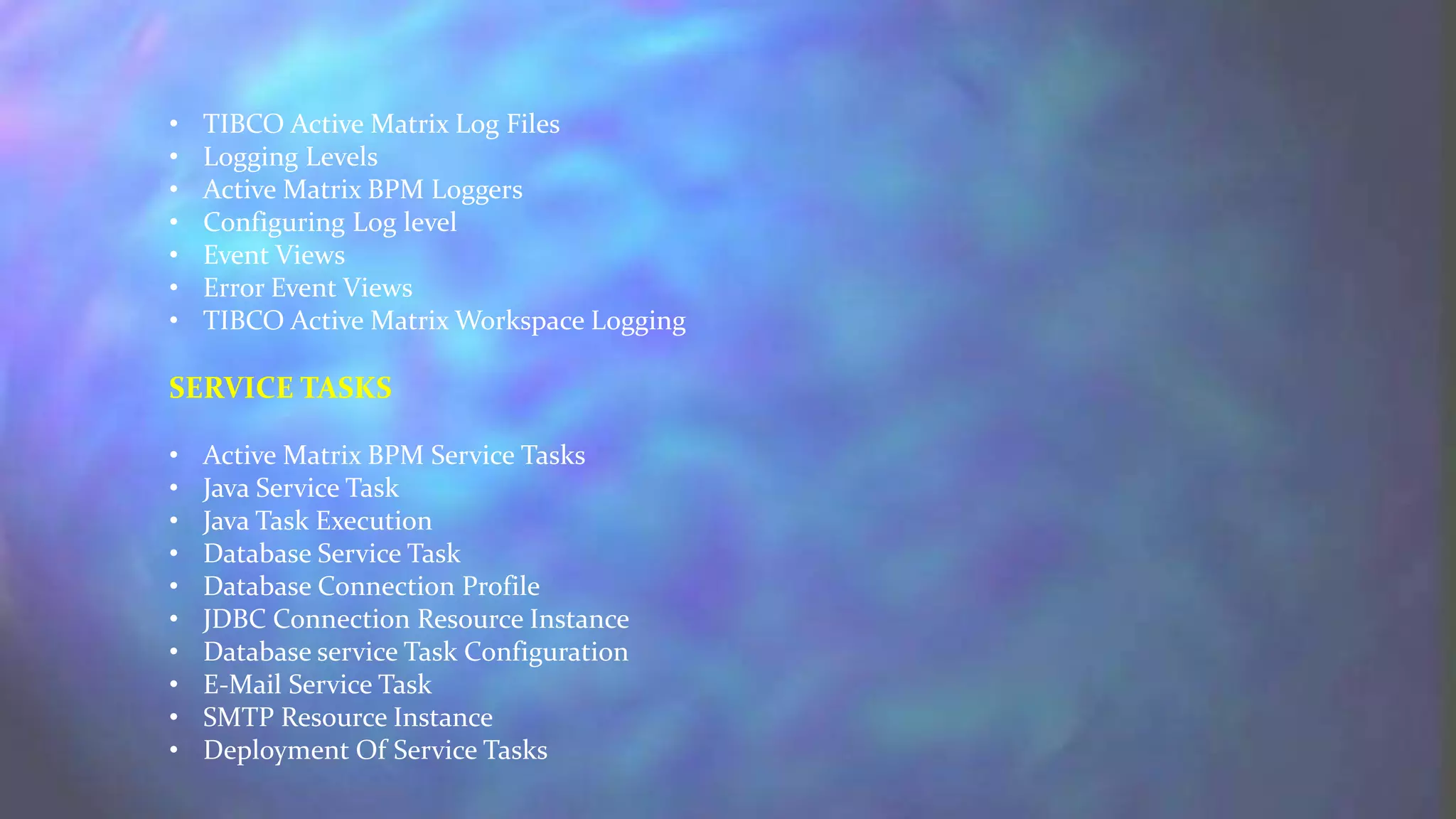 • TIBCO Active Matrix Log Files
• Logging Levels
• Active Matrix BPM Loggers
• Configuring Log level
• Event Views
• Error Event Views
• TIBCO Active Matrix Workspace Logging
SERVICE TASKS
• Active Matrix BPM Service Tasks
• Java Service Task
• Java Task Execution
• Database Service Task
• Database Connection Profile
• JDBC Connection Resource Instance
• Database service Task Configuration
• E-Mail Service Task
• SMTP Resource Instance
• Deployment Of Service Tasks
 
