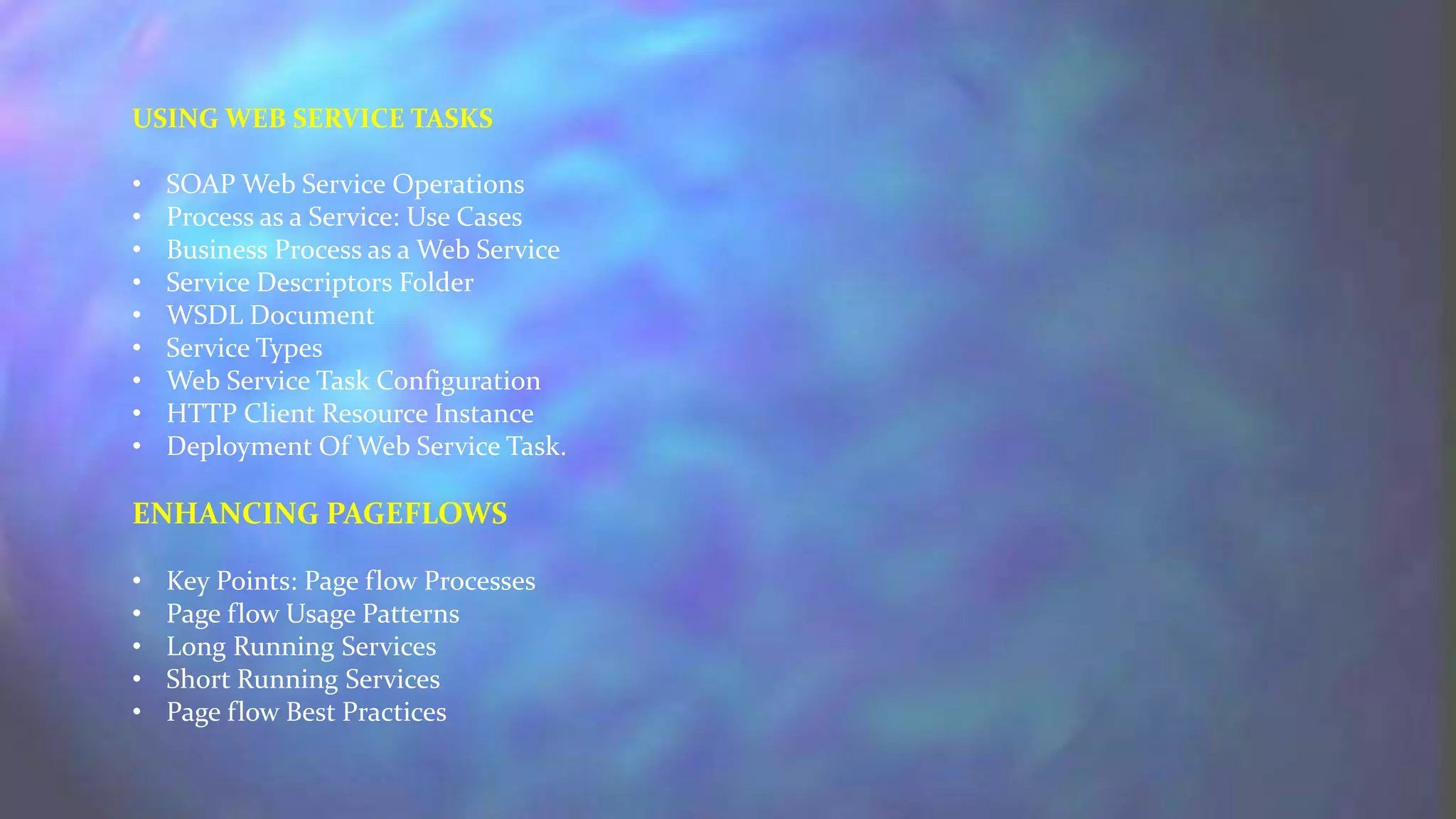 USING WEB SERVICE TASKS
• SOAP Web Service Operations
• Process as a Service: Use Cases
• Business Process as a Web Service
• Service Descriptors Folder
• WSDL Document
• Service Types
• Web Service Task Configuration
• HTTP Client Resource Instance
• Deployment Of Web Service Task.
ENHANCING PAGEFLOWS
• Key Points: Page flow Processes
• Page flow Usage Patterns
• Long Running Services
• Short Running Services
• Page flow Best Practices
 