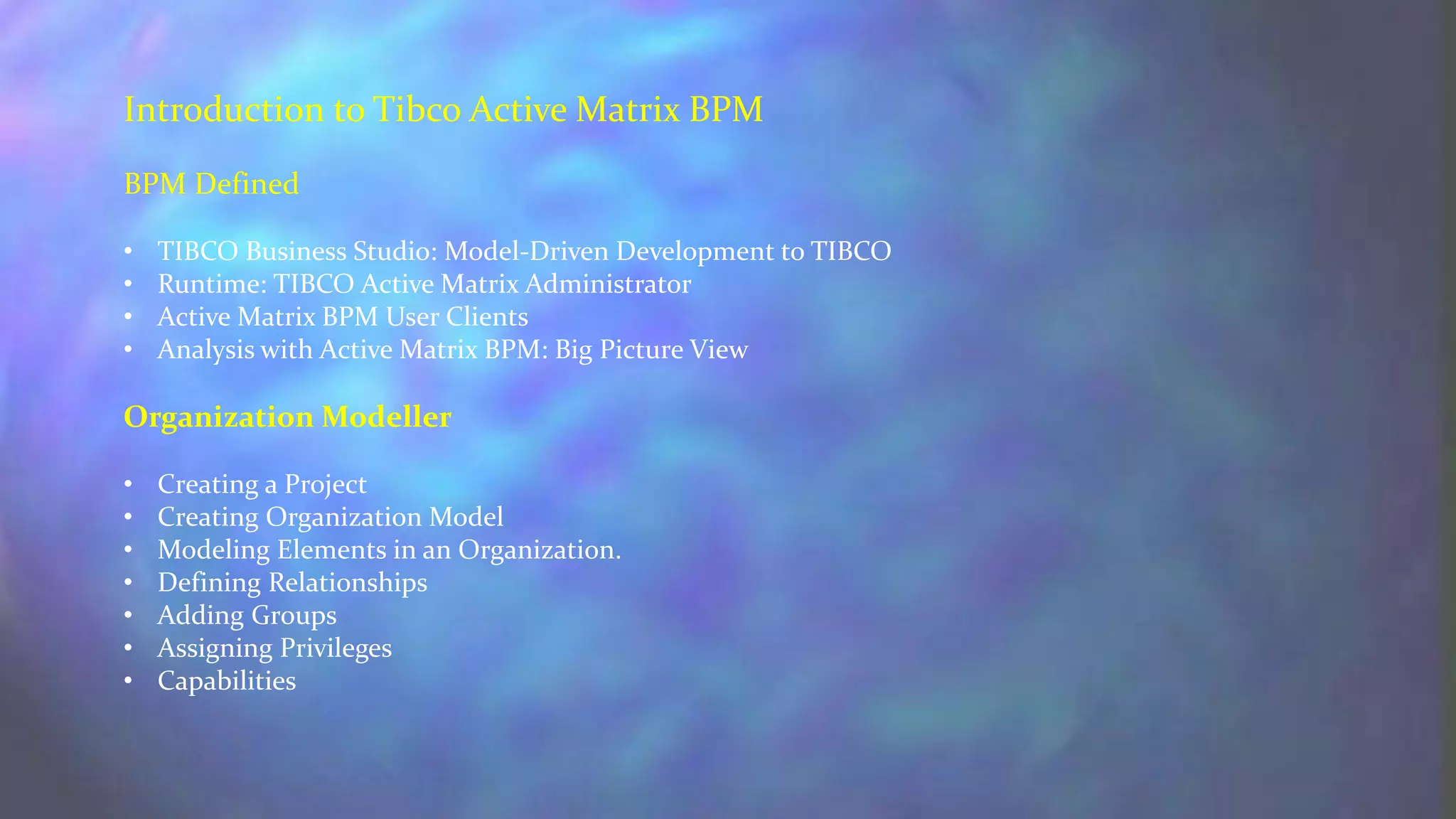 Introduction to Tibco Active Matrix BPM
BPM Defined
• TIBCO Business Studio: Model-Driven Development to TIBCO
• Runtime: TIBCO Active Matrix Administrator
• Active Matrix BPM User Clients
• Analysis with Active Matrix BPM: Big Picture View
Organization Modeller
• Creating a Project
• Creating Organization Model
• Modeling Elements in an Organization.
• Defining Relationships
• Adding Groups
• Assigning Privileges
• Capabilities
 