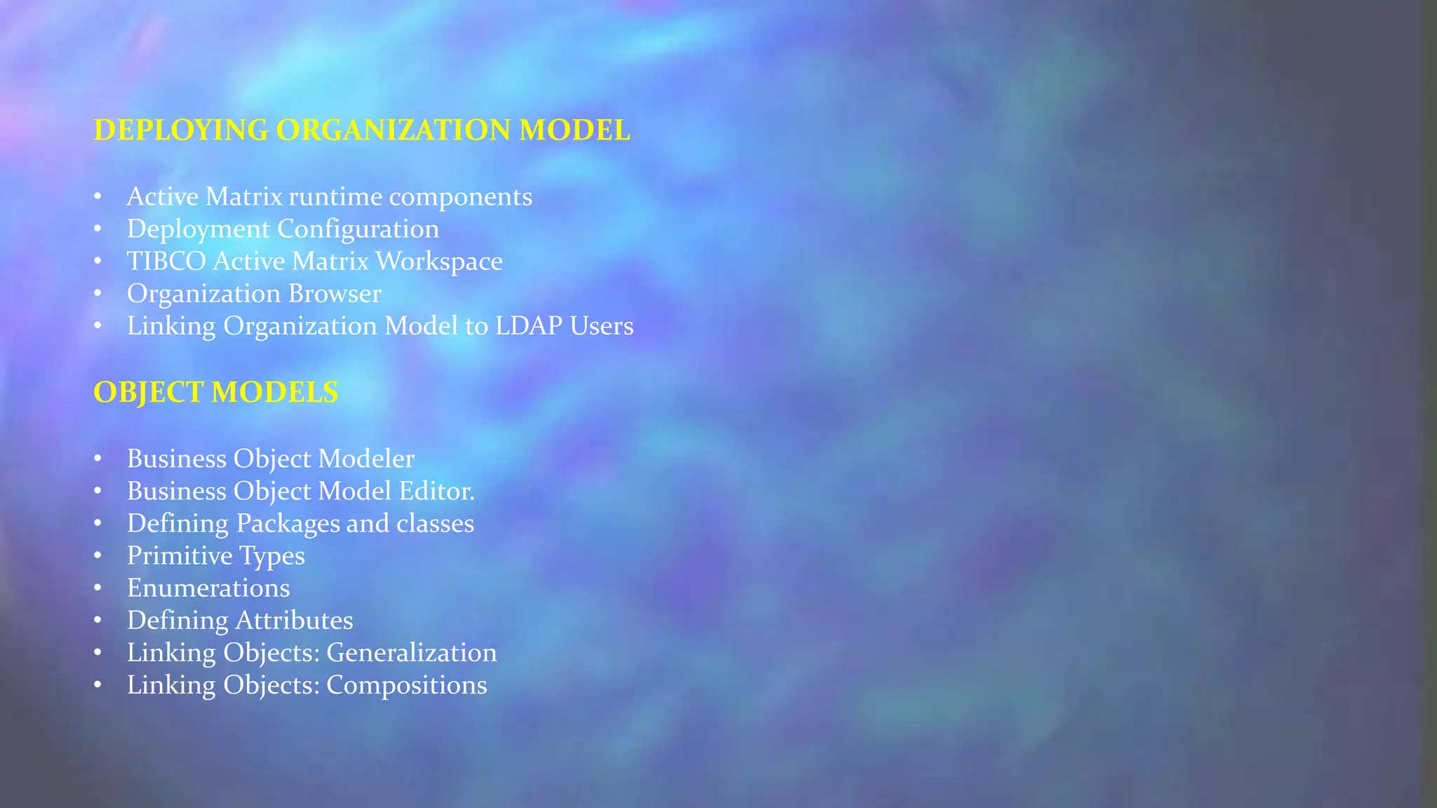 DEPLOYING ORGANIZATION MODEL
• Active Matrix runtime components
• Deployment Configuration
• TIBCO Active Matrix Workspace
• Organization Browser
• Linking Organization Model to LDAP Users
OBJECT MODELS
• Business Object Modeler
• Business Object Model Editor.
• Defining Packages and classes
• Primitive Types
• Enumerations
• Defining Attributes
• Linking Objects: Generalization
• Linking Objects: Compositions
 