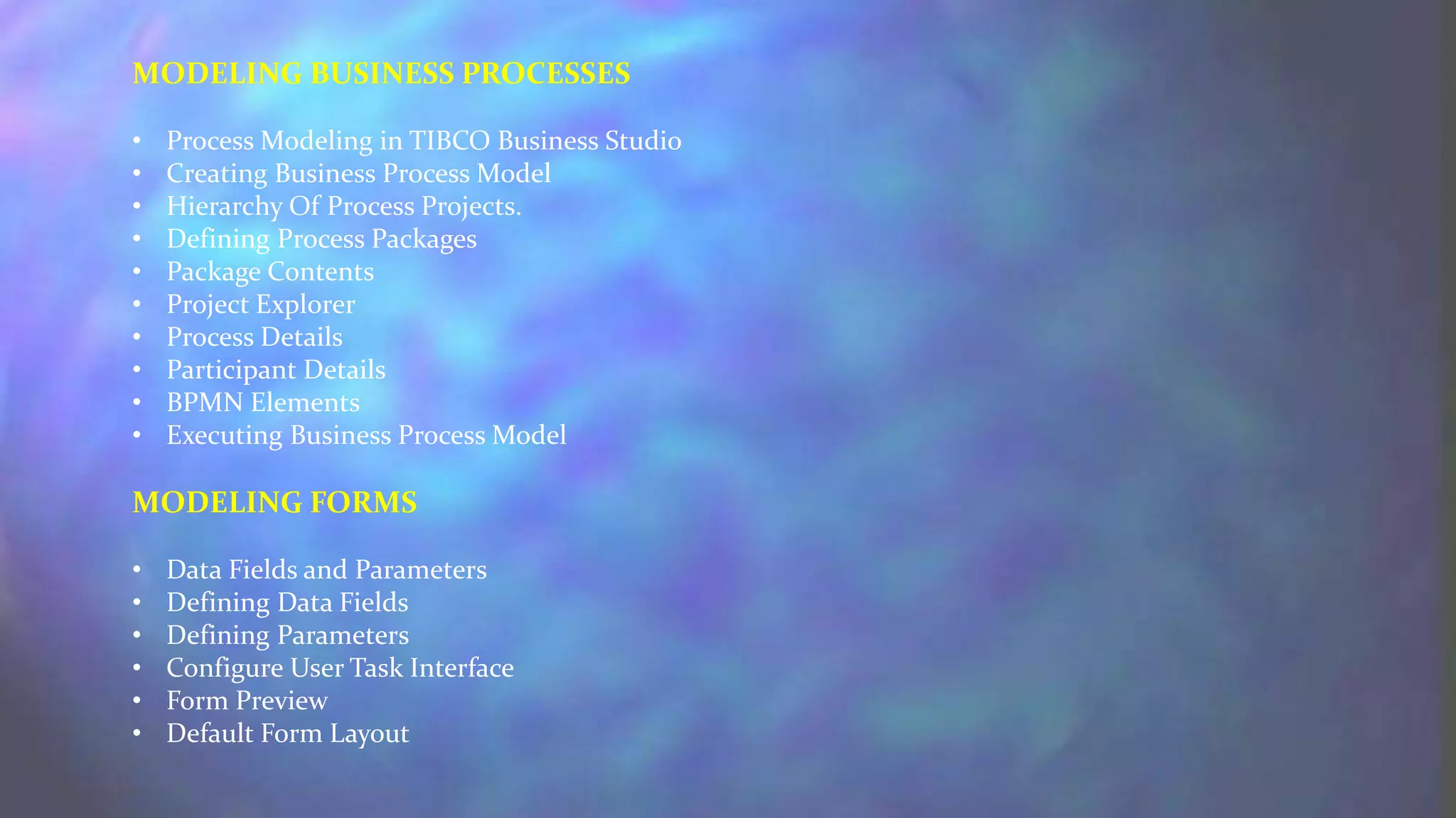 MODELING BUSINESS PROCESSES
• Process Modeling in TIBCO Business Studio
• Creating Business Process Model
• Hierarchy Of Process Projects.
• Defining Process Packages
• Package Contents
• Project Explorer
• Process Details
• Participant Details
• BPMN Elements
• Executing Business Process Model
MODELING FORMS
• Data Fields and Parameters
• Defining Data Fields
• Defining Parameters
• Configure User Task Interface
• Form Preview
• Default Form Layout
 