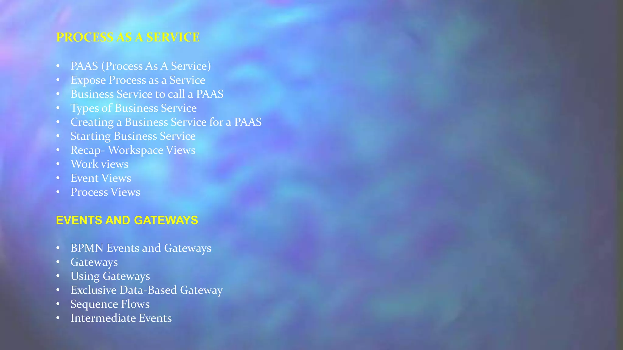PROCESS AS A SERVICE
• PAAS (Process As A Service)
• Expose Process as a Service
• Business Service to call a PAAS
• Types of Business Service
• Creating a Business Service for a PAAS
• Starting Business Service
• Recap- Workspace Views
• Work views
• Event Views
• Process Views
EVENTS AND GATEWAYS
• BPMN Events and Gateways
• Gateways
• Using Gateways
• Exclusive Data-Based Gateway
• Sequence Flows
• Intermediate Events
 
