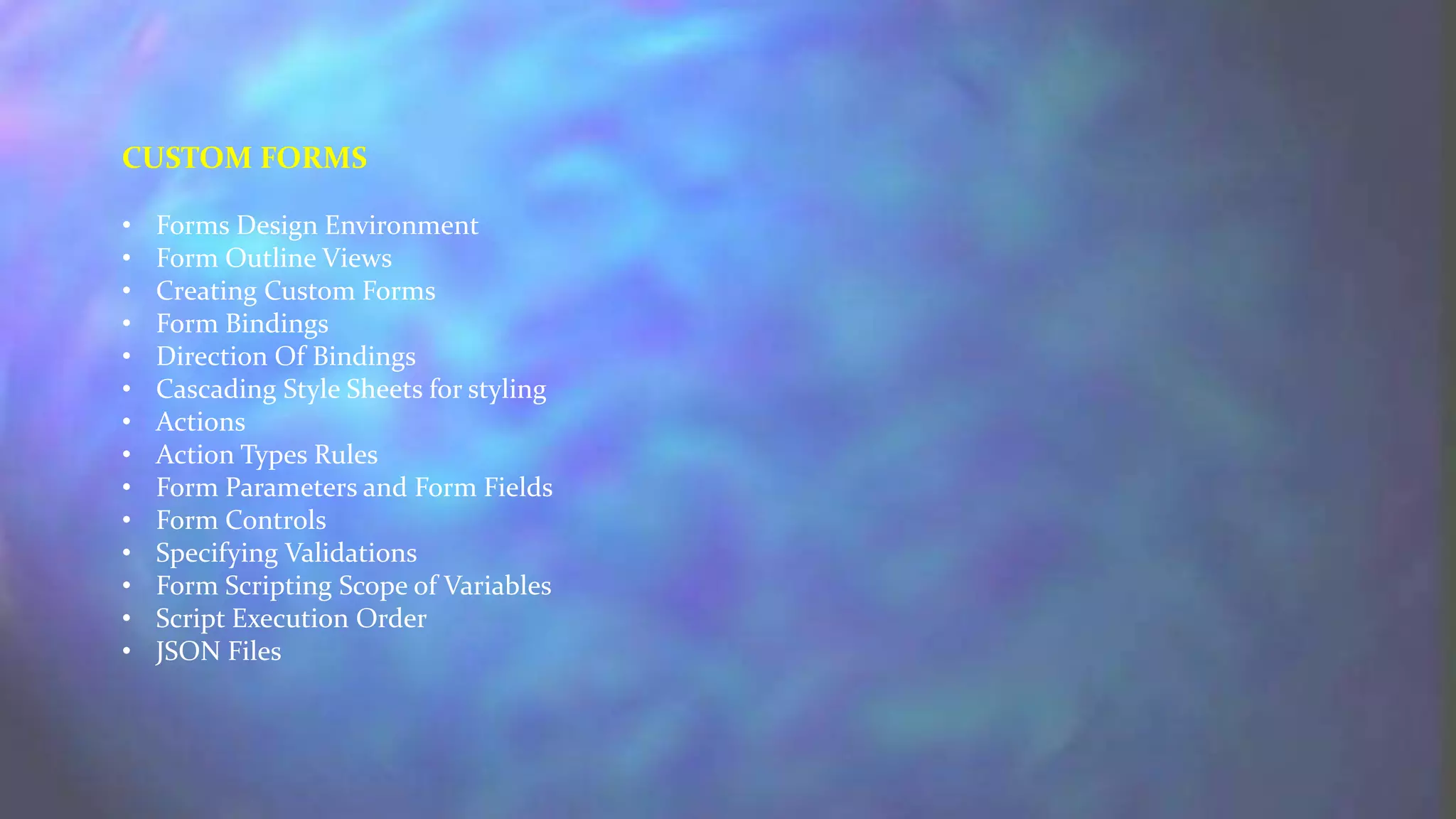 CUSTOM FORMS
• Forms Design Environment
• Form Outline Views
• Creating Custom Forms
• Form Bindings
• Direction Of Bindings
• Cascading Style Sheets for styling
• Actions
• Action Types Rules
• Form Parameters and Form Fields
• Form Controls
• Specifying Validations
• Form Scripting Scope of Variables
• Script Execution Order
• JSON Files
 