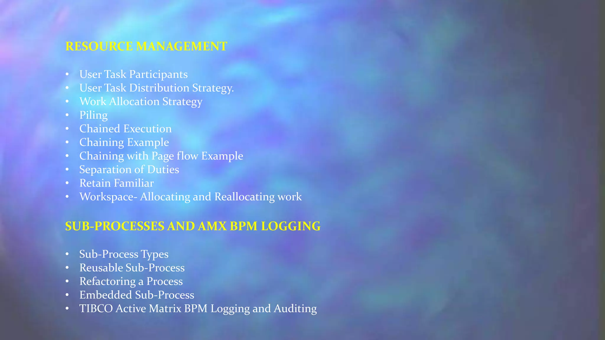 RESOURCE MANAGEMENT
• User Task Participants
• User Task Distribution Strategy.
• Work Allocation Strategy
• Piling
• Chained Execution
• Chaining Example
• Chaining with Page flow Example
• Separation of Duties
• Retain Familiar
• Workspace- Allocating and Reallocating work
SUB-PROCESSES AND AMX BPM LOGGING
• Sub-Process Types
• Reusable Sub-Process
• Refactoring a Process
• Embedded Sub-Process
• TIBCO Active Matrix BPM Logging and Auditing
 