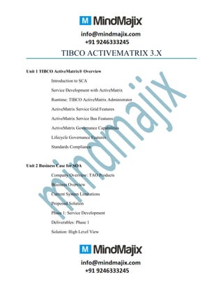TIBCO ACTIVEMATRIX 3.X
Unit 1 TIBCO ActiveMatrix® Overview
Introduction to SCA
Service Development with ActiveMatrix
Runtime: TIBCO ActiveMatrix Administrator
ActiveMatrix Service Grid Features
ActiveMatrix Service Bus Features
ActiveMatrix Governance Capabilities
Lifecycle Governance Features
Standards Compliance
Unit 2 Business Case for SOA
Company Overview: TAO Products
Business Overview
Current System Limitations
Proposed Solution
Phase 1: Service Development
Deliverables: Phase 1
Solution: High Level View
 