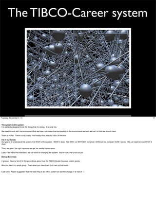 The TIBCO-Career system

Tuesday, December 4, 12

The system is the system.
It is perfectly designed to do the things that it is doing. It is what it is.
We need to work with the environment that we have, not pretend we are working in the environment we wish we had, or think we should have.
There is no fair. There is only reality. And reality wins, exactly 100% of the time.
It’s in our hands
Our goal is to understand the system, the WHAT of the system. WHAT it does. Not WHY, not WHY NOT, not what it SHOULD do, not even HOW it works. We just need to know WHAT it
does.
Then, we give it the right inputs so we get the results that we want.
Later, if we have the motivation, we can work on changing the system. But for now, that’s not our job.
[Group Exercise]
2 groups. Need a list of 10 things we know about how the TIBCO-Career-Success system works.
Work on them in a small group. Then when you have them, put them on the board.
Last week, Rajeev suggested that the best thing to do with a system we want to change, it to hack it :-)

11

 