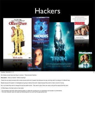 Hackers

Tuesday, December 4, 12
All of these movies have one thing in common. They are about Hackers.
Discussion - what is a hacker? What is hacking?
These ﬁlms are about someone who comes across some sort of system that behaves one way, and they want it to behave in a different way.
Maybe because the system is maladapted and going to destroy the world, maybe because they want to make a bunch of money.
But, in all cases they want to change the way the system works. They want to give it their own inputs, and get the outputs that they want.
In Ofﬁce Space, this hack works on two levels.
* The characters hack their clients banking system to collect the rounding error on transactions and transfer it to themselves.
* The main character hacks his career by reinventing who he is and how he approaches work.

12

 