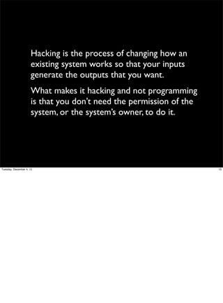 Hacking is the process of changing how an
existing system works so that your inputs
generate the outputs that you want.
What makes it hacking and not programming
is that you don’t need the permission of the
system, or the system’s owner, to do it.

Tuesday, December 4, 12

13

 