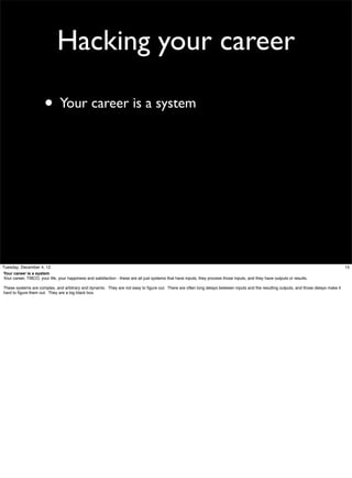 Hacking your career
• Your career is a system

Tuesday, December 4, 12
Your career is a system
Your career, TIBCO, your life, your happiness and satisfaction - these are all just systems that have inputs, they process those inputs, and they have outputs or results.
These systems are complex, and arbitrary and dynamic. They are not easy to ﬁgure out. There are often long delays between inputs and the resulting outputs, and those delays make it
hard to ﬁgure them out. They are a big black box.

15

 