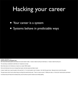 Hacking your career
• Your career is a system
• Systems behave in predictable ways

Tuesday, December 4, 12
Systems behave in predictable ways
But, the fact that these systems are complex and arcane doesn’t matter. It doesn;t matter how they do what they do. It doesn;t matter why they do it.
The only thing to understand is what they do in response to an input.
We will talk about a lot of behaviors or inputs to our career-TIBCO system.
And we will talk about how we can change those inputs, and what outputs are likely to result.
It doesn’t matter how or way the system is the way that it is. It’s a dumb system, even if complex. And, that’s the good news. Because we can control the system.
The good news is that if we do certain things, we will get the results that we want. There is no way to avoid it. Nobody can stop us. And we don’t need anyone’s permission.
If we keep doing the things we are already doing, we will continue to get the results we are already getting.

16

 