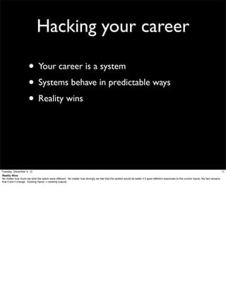 Hacking your career
• Your career is a system
• Systems behave in predictable ways
• Reality wins

Tuesday, December 4, 12
17
Reality Wins
No matter how much we wish the sytem were different. No matter how strongly we feel that the system would be better if it gave different responses to the current inputs, the fact remains
that it won’t change. Existing inputs -> existing outputs.

 