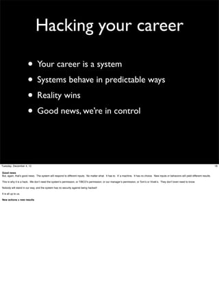 Hacking your career
• Your career is a system
• Systems behave in predictable ways
• Reality wins
• Good news, we’re in control

Tuesday, December 4, 12
Good news
But, again, that’s good news. The system will respond to different inputs. No matter what. It has to. It’ a machine. It has no choice. New inputs or behaviors will yield different results.
This is why it is a hack. We don’t need the system’s permission, or TIBCO’s permission, or our manager’s permission, or Tom’s or Vivek’s. They don’t even need to know.
Nobody will stand in our way, and the system has no security against being hacked!
It is all up to us.
New actions > new results

18

 