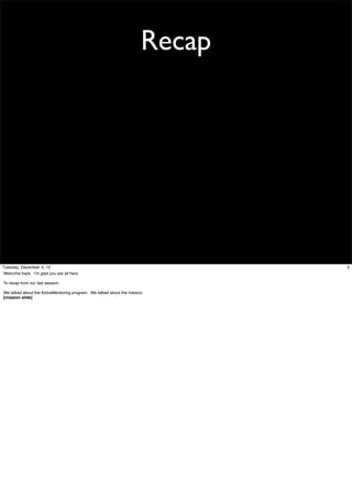 Recap

Tuesday, December 4, 12
Welcome back. I’m glad you are all here.
To recap from our last session.
We talked about the ActiveMentoring program. We talked about the mission.
[mission slide]

2

 