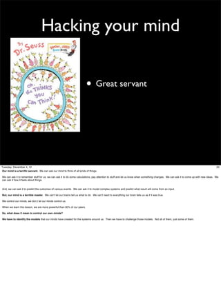 Hacking your mind
• Great servant

Tuesday, December 4, 12
Our mind is a terriﬁc servant. We can ask our mind to think of all kinds of things.

20

We can ask it to remember stuff for us, we can ask it to do some calculations, pay attention to stuff and let us know when something changes. We can ask it to come up with new ideas. We
can ask it how it feels about things.
And, we can ask it to predict the outcomes of various events. We can ask it to model complex systems and predict what result will come from an input.
But, our mind is a terrible master. We can’t let our brains tell us what to do. We can’t react to everything our brain tells us as if it was true.
We control our minds, we don;t let our minds control us.
When we learn this lesson, we are more powerful than 90% of our peers.
So, what does it mean to control our own minds?
We have to identify the models that our minds have created for the systems around us. Then we have to challenge those models. Not all of them, just some of them.

 