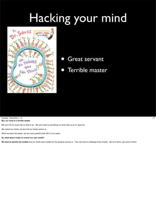Hacking your mind
• Great servant
• Terrible master

Tuesday, December 4, 12
But, our mind is a terrible master.
We can’t let our brains tell us what to do. We can’t react to everything our brain tells us as if it was true.
We control our minds, we don;t let our minds control us.
When we learn this lesson, we are more powerful than 90% of our peers.
So, what does it mean to control our own minds?
We have to identify the models that our minds have created for the systems around us. Then we have to challenge those models. Not all of them, just some of them.

21

 