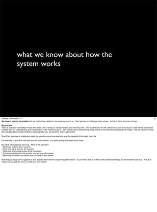 what we know about how the
system works

Tuesday, December 4, 12
We have to identify the models that our minds have created for the systems around us. Then we have to challenge those models. Not all of them, just some of them.
Byron Katie
There is an author named Byron Katie who does a lot of writing on mental models, and how they work. She is well known for her research into how and why we create mental models that
interfere with our understanding and interpretation of the reality around us. She teaches that understanding these models is the ﬁrst step to changing the models. And her research shows
that changing these mental models is actually pretty easy, it’s powerful, and it’s permanent.
One of her exercises is challenging reality by spending some time exploring what the opposite of the reality might be.
For example, “If you work hard then you will be successful.” is a pretty widely held belief about reality.
But, what if the opposite were true. What is the opposite?
* Work hard and you won’t succeed
* Don’t work hard, and you will succeed
* Work hard and someone else will be successful
* Get someone else to do the work for you and you will succeed.
* Becoming successful just means that you have to work harder.
Note that just because the opposite is true, doens;t mean that the original thought isn;t true. It just means that all of these self-contradictory things are all simultaneously true. And, that
means we can pick the ones we want to be our “reality”

22

 