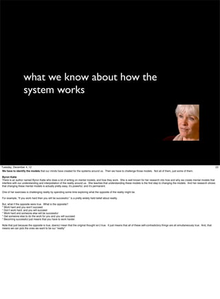 what we know about how the
system works

Tuesday, December 4, 12
We have to identify the models that our minds have created for the systems around us. Then we have to challenge those models. Not all of them, just some of them.
Byron Katie
There is an author named Byron Katie who does a lot of writing on mental models, and how they work. She is well known for her research into how and why we create mental models that
interfere with our understanding and interpretation of the reality around us. She teaches that understanding these models is the ﬁrst step to changing the models. And her research shows
that changing these mental models is actually pretty easy, it’s powerful, and it’s permanent.
One of her exercises is challenging reality by spending some time exploring what the opposite of the reality might be.
For example, “If you work hard then you will be successful.” is a pretty widely held belief about reality.
But, what if the opposite were true. What is the opposite?
* Work hard and you won’t succeed
* Don’t work hard, and you will succeed
* Work hard and someone else will be successful
* Get someone else to do the work for you and you will succeed.
* Becoming successful just means that you have to work harder.
Note that just because the opposite is true, doens;t mean that the original thought isn;t true. It just means that all of these self-contradictory things are all simultaneously true. And, that
means we can pick the ones we want to be our “reality”

22

 