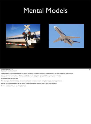 Mental Models

Tuesday, December 4, 12
Why does the mind have models?
The advantage of a mind model is that it let’s us react to stuff without a lot of effort or having to think about it, or to test reality to see if the model is correct.
See a speeding train coming at you > Model predicts that it will hurt a lot to get hit > jump out of the way. Very easy and helpful.
But, a ﬂawed model gets in the way.
Think about ﬂying > Mental model says planes can crash and kill everyone on board > don’t get on the plan, miss the job interview.
When we are a servant to the mind, we can react to a ﬂawed model and do the wrong thing, or fail to do the right thing.
When we master our mind, we can change the model.

24

 