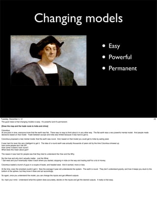 Changing models
• Easy
• Powerful
• Permanent

Tuesday, December 4, 12
The good news is that changing models is easy. It’s powerful and it’s permanent.
[Draw the map and the trade route to India and china]
Columbus
At one point in time, everyone know that the earth was ﬂat. There was no way to think about it in any other way. The ﬂat earth was a very powerful mental model. And people made
decisions based on that model. Trade between europe and india was limited because it was hard to get to.
Columbus proposed a new mental model, that the earth was round. And, based on that model you could get to India by sailing west.
It was hard for even the very intelligent to get it. The idea of a round earth was actually thousands of years old by the time Columbus showed up.
how come people don’t fall off?
How come it doesn;t look round?
What does this mean about god?
The reason it was hard for people was that they tried to understand the How and the Why.
But the how and why don’t actually matter. Just the What.
* Sail west and you’ll eventually make it back where you started, stopping in india on the way and trading stuff for a lot of money.
Columbus loaded a bunch of guys in a couple of boats, and headed west. And it worked, more or less.
At the time, even the smartest couldn;t get it. Now the average 3 year old understands the system. The earth is round. They don’t understand gravity, and how it keeps you stuck to the
bottom of the sphere, but they know it does and act accordingly.
So again, once you understand the model, you can change the inputs and get different outputs.
So, hack your mind. Understand what the system does accurately, decide on the inputs and get the desired outputs. It really is that easy.

25

 