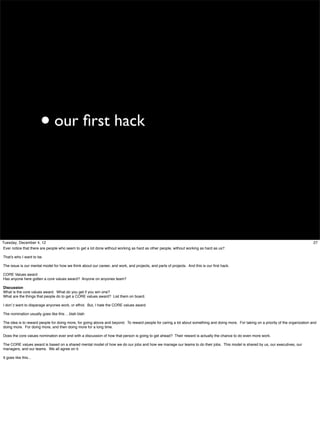 • our ﬁrst hack

Tuesday, December 4, 12
Ever notice that there are people who seem to get a lot done without working as hard as other people, without working as hard as us?

27

That’s who I want to be.
The issue is our mental model for how we think about our career, and work, and projects, and parts of projects. And this is our ﬁrst hack.
CORE Values award
Has anyone here gotten a core values award? Anyone on anyones team?
Discussion
What is the core values award. What do you get if you win one?
What are the things that people do to get a CORE values award? List them on board.
I don’;t want to disparage anyones work, or effrot. But, I hate the CORE values award
The nomination usually goes like this …blah blah
The idea is to reward people for doing more, for going above and beyond. To reward people for caring a lot about something and doing more. For taking on a priority of the organization and
doing more. For doing more, and then doing more for a long time.
Does the core values nomination ever end with a discussion of how that person is going to get ahead? Their reward is actually the chance to do even more work.
The CORE values award is based on a shared mental model of how we do our jobs and how we manage our teams to do their jobs. This model is shared by us, our executives, our
managers, and our teams. We all agree on it.
It goes like this...

 