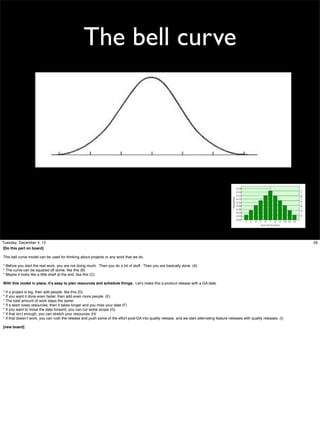 The bell curve

Tuesday, December 4, 12
[Do this part on board]
This bell curve model can be used for thinking about projects or any work that we do.
* Before you start the real work, you are not doing much. Then you do a lot of stuff. Then you are basically done. (A)
* The curve can be squared off some, like this (B)
* Maybe it looks like a little shelf at the end, like this (C)
With this model in place, it’s easy to plan resources and schedule things. Let’s make this a product release with a GA date.
* If a project is big, then add people, like this (D)
* If you want it done even faster, then add even more people. (E)
* The total amount of work stays the same.
* If a team loses resources, then it takes longer and you miss your date (F)
* If you want to move the date forward, you can cut some scope (G)
* If that isn;t enough, you can stretch your resources (H)
* If that doesn’t work, you can rush the release and push some of the effort post-GA into quality release, and we start alternating feature releases with quality releases. (I)
[new board]

29

 
