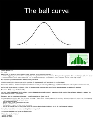 The bell curve

Tuesday, December 4, 12
[new board]

32

With this model, it’s easy to plan projects and resources for large teams, like an engineering organization. (J)
* Just picture a big pile of your resources, line up your projects so one begins when one ends, and you have an efﬁcient, productive organization. This is how MS project works. Just a bunch
of resources and tasks that have beginnings and ends. Track the various tasks or projects, and rearrange the timeline or scope or resources to keep things on track.
How does a management team make sure that everyone is productive?
You just compress the work expectations as much as possible so that people are always “busy” and that way you eliminate the gaps.
This about how PSG works. There are billability targets which are all about this gap model. They call these gaps “bench time” and the system works very hard to minimize bench time.
With this model we can make sure that everyone is busy, that as many hours as possible are spent working on stuff, and that there is as little “wasted” time as possible.
[Discussion - What’s wrong with this model?]
“How many lines of code are written over the course of a product release that are not in the GA product.” How much of this was important work, like valuable idea testing or research, and
how much was just a waste of someone’s time.
[Discussion - what are examples of work done on a product release that was wasted effort?]
If we think of the project grid as all of the tasks that need to get done for a product release, how many of them are not necessary? How many could we have skipped if only we knew better?
• Features that got started but got cut from the release
• Stuff nobody actually needed
• Stuff that got built but had to be redone to “get it right”
• Changes in direction or spec
• Stuff started by one person, and taken over by someone else
• Stuff that was supposed to be POC code that got rushed into production without proper architecture or QA and has to be redone in an emergency.
How much stuff do we do that is the result of something that went wrong earlier?
E.g. How many of the tasks in the grid did not need to be there?
“What could we do with all that time”
* More stuff for the GA
* More time not working

 