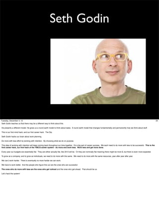 Seth Godin

Tuesday, December 4, 12
Seth Godin teaches us that there may be a different way to think about this.
He presents a different model. He gives us a round earth model to think about tasks. A round earth model that changes fundamentally and permanently how we think about stuff.
This is our ﬁrst mind hack, and our ﬁrst career hack. The Dip.
Seth Godin hacks our brain about work planning.
Do more with less effort by working with intention. By choosing what we do on purpose.
This idea of working with intention will keep coming back throughout our time together. It’s a big part of career success. We each need to do more with less to be successful. This is the
ﬁrst career hack, our ﬁrst hack of the TIBCO-career system - do more and work less. Work less and get more done.
Every year our budgets are essentially ﬂat. They are either actually ﬂat, like 2013 will be. Or they are nominally ﬂat meaning there might be more $, but there is even more expected.
To grow as a company, and to grow as individuals, we need to do more with the same. We need to do more with the same resources, year after year after year.
We can;t work harder. There is eventually no more harder we can work.
We have to work better. And the people who ﬁgure this out are the ones who are successful.
The ones who do more with less are the ones who get noticed and the ones who get ahead. That should be us.
Let’s hack the system!

34

 
