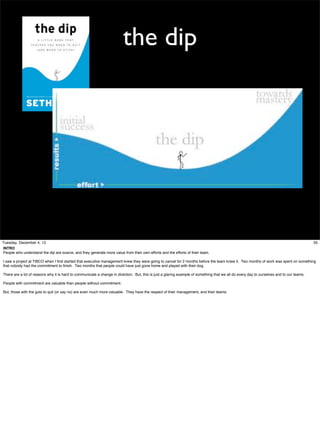 the dip

Tuesday, December 4, 12
INTRO
People who understand the dip are scarce, and they generate more value from their own efforts and the efforts of their team.

35

I saw a project at TIBCO when I ﬁrst started that executive management knew they were going to cancel for 2 months before the team knew it. Two months of work was spent on something
that nobody had the commitment to ﬁnish. Two months that people could have just gone home and played with their dog.
There are a lot of reasons why it is hard to communicate a change in direction. But, this is just a glaring example of something that we all do every day to ourselves and to our teams.
People with commitment are valuable than people without commitment.
But, those with the guts to quit (or say no) are even much more valuable. They have the respect of their management, and their teams.

 