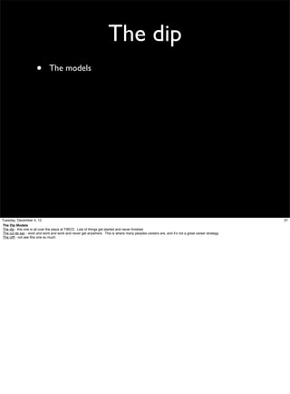 The dip
•

The models

Tuesday, December 4, 12
The Dip Models
The dip - this one is all over the place at TIBCO. Lots of things get started and never ﬁnished.
The cul de sac - work and work and work and never get anywhere. This is where many peoples careers are, and it’s not a great career strategy.
The cliff - not see this one so much.

37

 