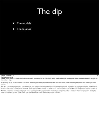 The dip
•
•

The models
The lessons

Tuesday, December 4, 12
38
The lessons of the dip
Commit - If you commit to a critical priority, then you must stick with it though the dip to get to your reward. If that means nights and weekends then do nights and weekends. I’m doing this
class sick as a dog…
To get through the dip, you must commit. If that means abandoning other, merely important priorities, then leave them behind grateful that quitting them means more time for tyour critical
priorities.
Quit - But, if you’re not going to ﬁnish it, quit. Or better yet, don’t start and don’t put any effort into it all. Quit and don;t look back. Any effort on this is going to be wasted. Use that time for
something else, work on a critical task, or take a nap. And be grateful that you recognize the task as merely important. Quitting is not giving up. It is freeing up time for critical things to do.
Prioritize - use some of the time you are going to free up by quitting something to put some time into identifying your priorities. What is critical and what is merely important. Identify the
critical and make sure you have enough time to ﬁnish those, and get that time by abandoning the merely important.

 