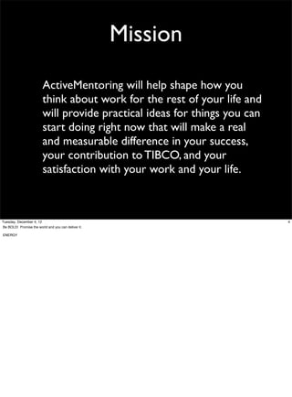 Mission
ActiveMentoring will help shape how you
think about work for the rest of your life and
will provide practical ideas for things you can
start doing right now that will make a real
and measurable difference in your success,
your contribution to TIBCO, and your
satisfaction with your work and your life.

Tuesday, December 4, 12
Be BOLD! Promise the world and you can deliver it.
ENERGY

4

 