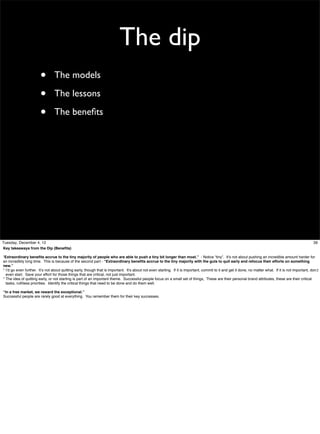 The dip
•
•
•

The models
The lessons
The beneﬁts

Tuesday, December 4, 12
Key takeaways from the Dip (Beneﬁts)

39

“Extraordinary beneﬁts accrue to the tiny majority of people who are able to push a tiny bit longer than most.” - Notice “tiny”. It’s not about pushing an incredible amount harder for
an incredibly long time. This is because of the second part - “Extraordinary beneﬁts accrue to the tiny majority with the guts to quit early and refocus their efforts on something
new.”
* I’d go even further. It’s not about quitting early, though that is important. It’s about not even starting. If it is important, commit to it and get it done, no matter what. If it is not important, don;t
even start. Save your effort for those things that are critical, not just important.
* The idea of quitting early, or not starting is part of an important theme. Successful people focus on a small set of things, These are their personal brand attributes, these are their critical
tasks, ruthless priorities. Identify the critical things that need to be done and do them well.
“In a free market, we reward the exceptional.”
Successful people are rarely good at everything. You remember them for their key successes.

 