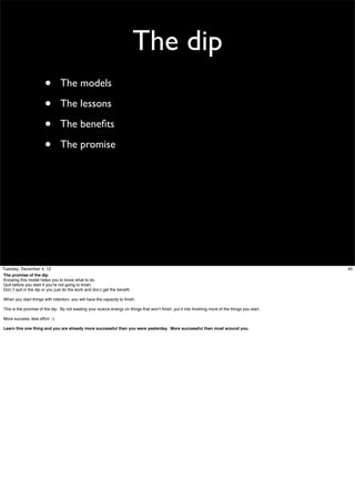 The dip
•
•
•
•

The models
The lessons
The beneﬁts
The promise

Tuesday, December 4, 12
The promise of the dip
Knowing this model helps you to know what to do.
Quit before you start if you’re not going to ﬁnish.
Don;’t quit in the dip or you just do the work and don;t get the beneﬁt.
When you start things with intention, you will have the capacity to ﬁnish.
This is the promise of the dip. By not wasting your scarce energy on things that won’t ﬁnish, put it into ﬁnishing more of the things you start.
More success, less effort :-)
Learn this one thing and you are already more successful than you were yesterday. More successful than most around you.

40

 