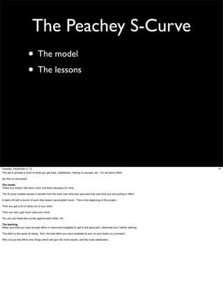 The Peachey S-Curve
• The model
• The lessons

Tuesday, December 4, 12
The dip is actually a chart of what you get back, satisfaction, feeling of success, etc. It’s not about effort.
[do this on the board]
The model
There is a model I like even more, but that’s because it’s mine.
The S-curve models results or beneﬁt from the work over time and assumes that over time you are putting in effort.
It starts off with a bunch of work that doesn;t accomplish much. This is the beginning of the project.
Then you get a lot of value out of your work.
Then you don;t get much value any more.
You can put these two curves against each other. (K)
The learning
Make sure that you have enough effort or resources budgeted to get to the good part, otherwise don’t bother starting.
The effort is the same all along. And, the total effort you have available to you (or your team) is a constant.
Why not put that effort onto things which will give the most results, and the most satisfaction.

41

 