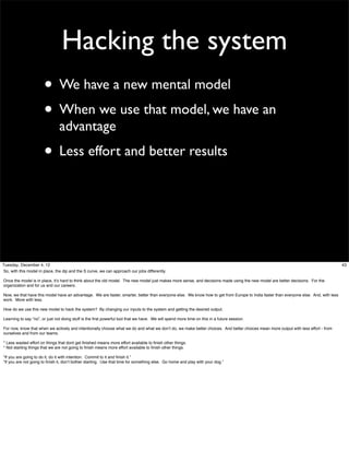 Hacking the system
• We have a new mental model
• When we use that model, we have an
advantage

• Less effort and better results

Tuesday, December 4, 12
So, with this model in place, the dip and the S curve, we can approach our jobs differently.
Once the model is in place, it’s hard to think about the old model. The new model just makes more sense, and decisions made using the new model are better decisions. For the
organization and for us and our careers.
Now, we that have this model have an advantage. We are faster, smarter, better than everyone else. We know how to get from Europe to India faster than everyone else. And, with less
work. More with less.
How do we use this new model to hack the system? By changing our inputs to the system and getting the desired output.
Learning to say “no”, or just not doing stuff is the ﬁrst powerful tool that we have. We will spend more time on this in a future session.
For now, know that when we actively and intentionally choose what we do and what we don’t do, we make better choices. And better choices mean more output with less effort - from
ourselves and from our teams.
* Less wasted effort on things that dont get ﬁnished means more effort available to ﬁnish other things.
* Not starting things that we are not going to ﬁnish means more effort available to ﬁnish other things.
“If you are going to do it, do it with intention. Commit to it and ﬁnish it.”
“If you are not going to ﬁnish it, don’t bother starting. Use that time for something else. Go home and play with your dog.”

43

 