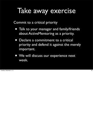 Take away exercise
Commit to a critical priority

• Talk to your manager and family/friends
about ActiveMentoring as a priority.

• Declare a commitment to a critical

priority and defend it against the merely
important.

• We will discuss our experience next
week.

Tuesday, December 4, 12

46

 
