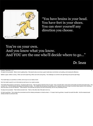 “You have brains in your head.
You have feet in your shoes.
You can steer yourself any
direction you choose.

You're on your own.
And you know what you know.
And YOU are the one who'll decide where to go...”

Dr. Seuss
Tuesday, December 4, 12
It’s easy to be successful. What is hard is getting there. We study the dip so we have a good model about commitment, and quitting, and knowing the difference.

47

Neither is good, neither is wrong. Either can be the right thing, either can be the wrong thing. The challenge is to commit to the right things and quit the right things.

The model helps us to prioritize our efforts, and to say no to our tasks at work.
And, the model is good for us to think about as we focus on our career success.
This whole class process is one big dip. It’s going to start out fun. Then it’s going to become more of a grind. And, if we stick with it, we’ll come out the other end with some great value. This
is true for me. The ﬁrst sessions are going to be exciting to create. The middle ones are going to be grueling, and I’m going to have to ﬁnd ways to prioritize these sessions over everything
else that wants my time and attention. These sessions, and exercises are going to be time conmsuming, and not very rewarding at times.
It’s easy to be successful. That’s where we want to be. That’s on the other side of the dip for all of us.
It’s hard to get there. This is where the commitment and the ruthless prioritization of critical comes in. If it wasn;t hard to get there, it wouldn’t be worth the effort. And the rewards would
already be taken by everyone else.

 