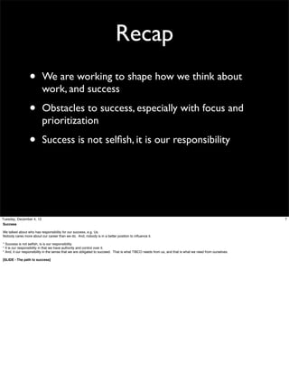 Recap
•

We are working to shape how we think about
work, and success

•

Obstacles to success, especially with focus and
prioritization

•

Success is not selﬁsh, it is our responsibility

Tuesday, December 4, 12
Success
We talked about who has responsibility for our success, e.g. Us.
Nobody cares more about our career than we do. And, nobody is in a better position to inﬂuence it.
* Success is not selﬁsh, is is our responsibility.
* It is our responsibility in that we have authority and control over it.
* And, it our responsibility in the sense that we are obligated to succeed. That is what TIBCO needs from us, and that is what we need from ourselves.
[SLIDE - The path to success]

7

 