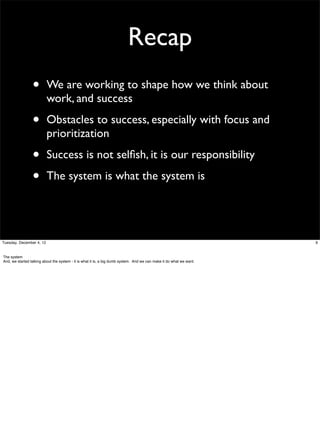 Recap
•

We are working to shape how we think about
work, and success

•

Obstacles to success, especially with focus and
prioritization

•
•

Success is not selﬁsh, it is our responsibility
The system is what the system is

Tuesday, December 4, 12

The system
And, we started talking about the system - it is what it is, a big dumb system. And we can make it do what we want.

9

 