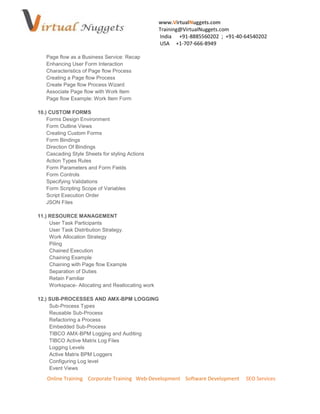 www.VirtualNuggets.com
                                                   Training@VirtualNuggets.com
                                                   India +91-8885560202 ; +91-40-64540202
                                                   USA +1-707-666-8949

   Page flow as a Business Service: Recap
   Enhancing User Form Interaction
   Characteristics of Page flow Process
   Creating a Page flow Process
   Create Page flow Process Wizard
   Associate Page flow with Work Item
   Page flow Example: Work Item Form

10.) CUSTOM FORMS
    Forms Design Environment
    Form Outline Views
    Creating Custom Forms
    Form Bindings
    Direction Of Bindings
    Cascading Style Sheets for styling Actions
    Action Types Rules
    Form Parameters and Form Fields
    Form Controls
    Specifying Validations
    Form Scripting Scope of Variables
    Script Execution Order
    JSON Files

11.) RESOURCE MANAGEMENT
     User Task Participants
     User Task Distribution Strategy.
     Work Allocation Strategy
     Piling
     Chained Execution
     Chaining Example
     Chaining with Page flow Example
     Separation of Duties
     Retain Familiar
     Workspace- Allocating and Reallocating work

12.) SUB-PROCESSES AND AMX-BPM LOGGING
     Sub-Process Types
     Reusable Sub-Process
     Refactoring a Process
     Embedded Sub-Process
     TIBCO AMX-BPM Logging and Auditing
     TIBCO Active Matrix Log Files
     Logging Levels
     Active Matrix BPM Loggers
     Configuring Log level
     Event Views

    Online Training Corporate Training Web-Development Software Development      SEO Services
 