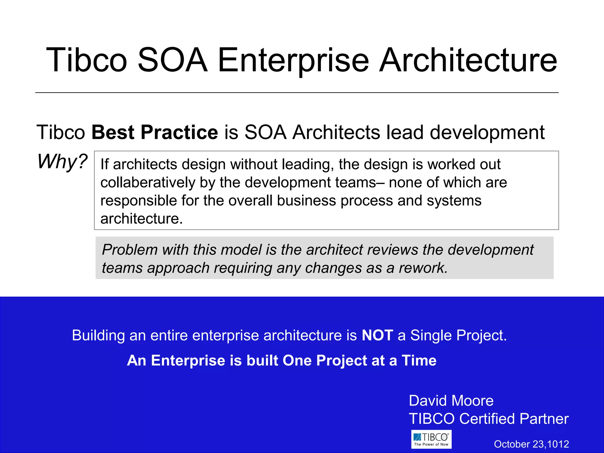 Tibco SOA Enterprise Architecture

Tibco Best Practice is SOA Architects lead development
Why? If architects design without leading, the design is worked out
        collaberatively by the development teams– none of which are
        responsible for the overall business process and systems
        architecture.

        Problem with this model is the architect reviews the development
        teams approach requiring any changes as a rework.



    Building an entire enterprise architecture is NOT a Single Project.
            An Enterprise is built One Project at a Time

                                                       David Moore
                                                       TIBCO Certified Partner
                                                                    October 23,1012
 