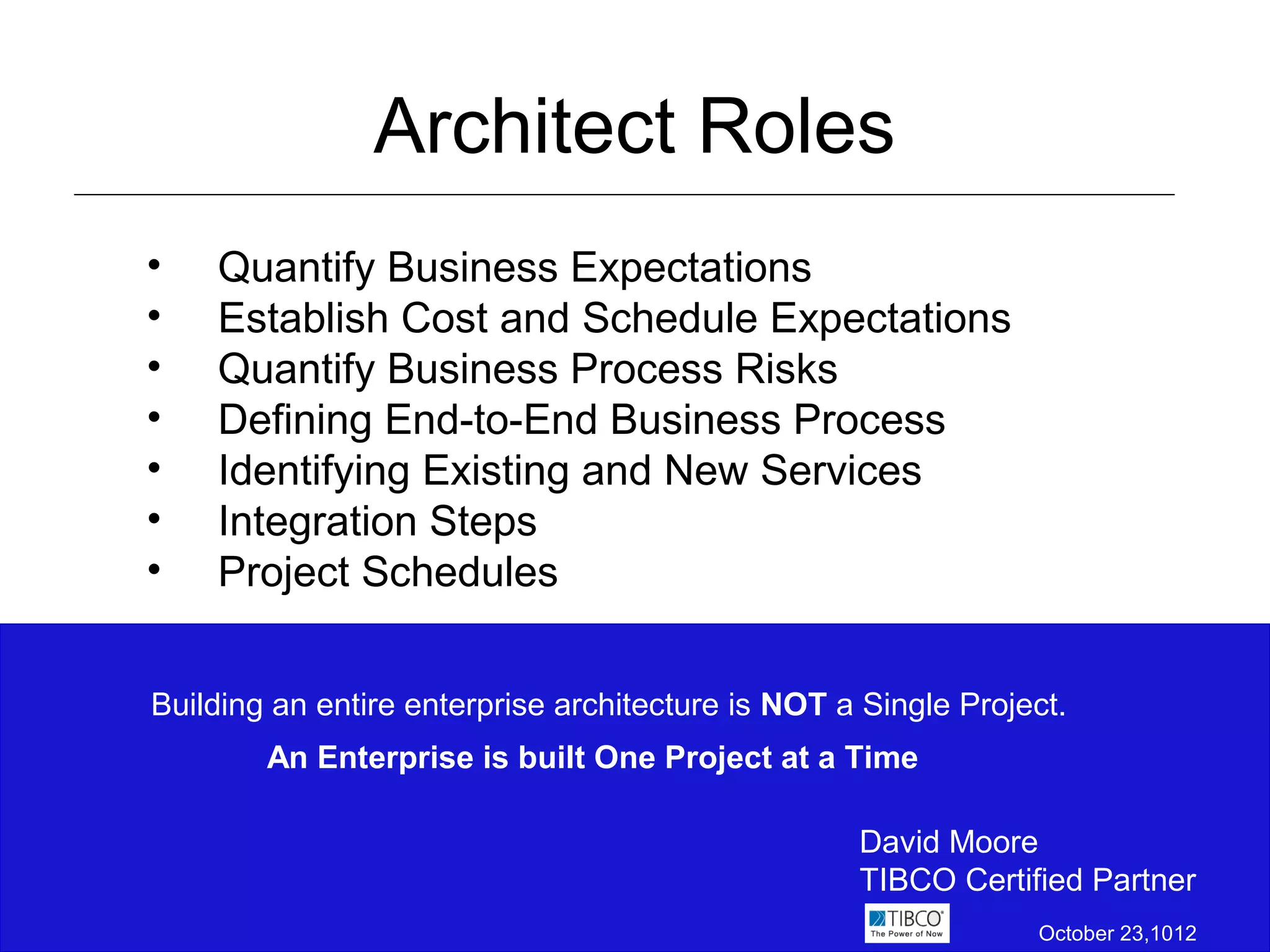 Architect Roles
•   Quantify Business Expectations
•   Establish Cost and Schedule Expectations
•   Quantify Business Process Risks
•   Defining End-to-End Business Process
•   Identifying Existing and New Services
•   Integration Steps
•   Project Schedules


Building an entire enterprise architecture is NOT a Single Project.
        An Enterprise is built One Project at a Time

                                                   David Moore
                                                   TIBCO Certified Partner
                                                                October 23,1012
 