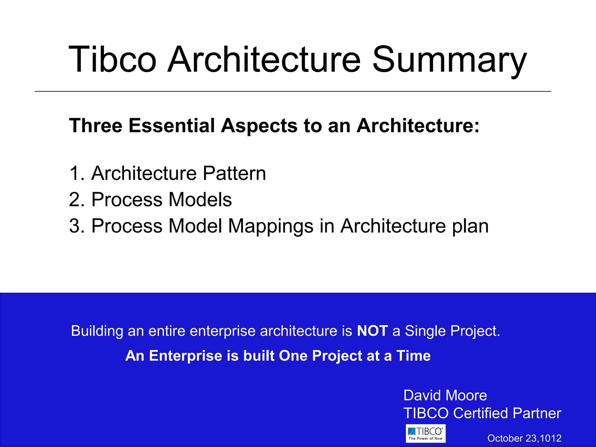 Tibco Architecture Summary
Three Essential Aspects to an Architecture:

1. Architecture Pattern
2. Process Models
3. Process Model Mappings in Architecture plan




Building an entire enterprise architecture is NOT a Single Project.
        An Enterprise is built One Project at a Time

                                                   David Moore
                                                   TIBCO Certified Partner
                                                                October 23,1012
 