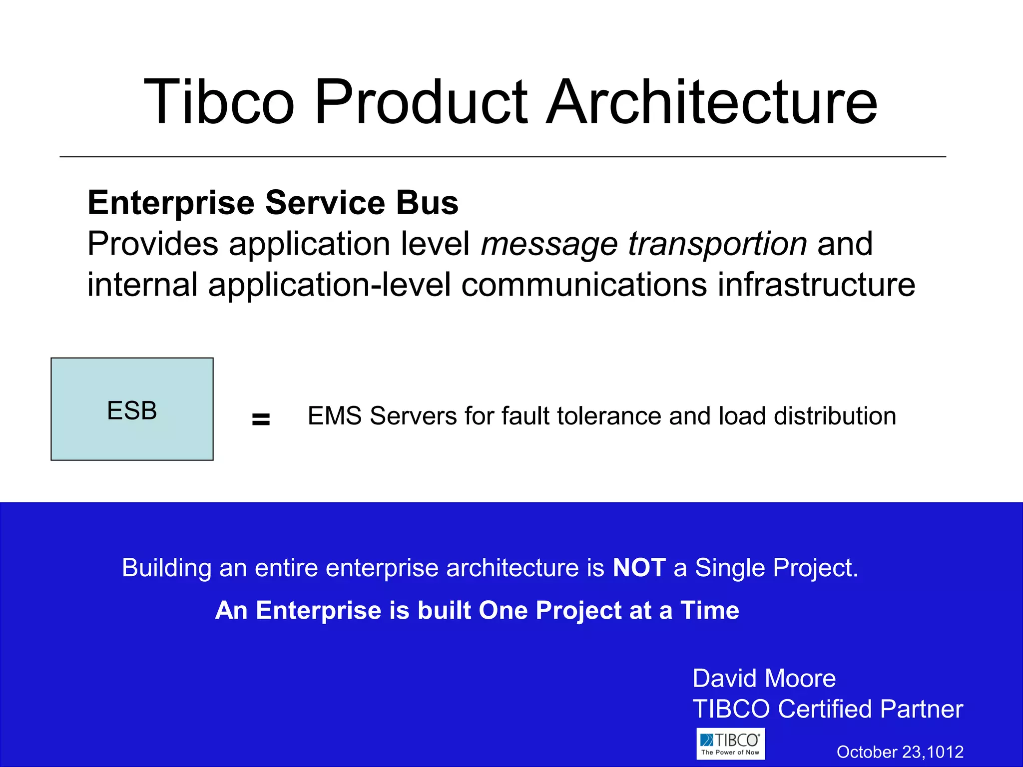 Tibco Product Architecture
Enterprise Service Bus
Provides application level message transportion and
internal application-level communications infrastructure


 ESB         =    EMS Servers for fault tolerance and load distribution




  Building an entire enterprise architecture is NOT a Single Project.
          An Enterprise is built One Project at a Time

                                                     David Moore
                                                     TIBCO Certified Partner
                                                                  October 23,1012
 